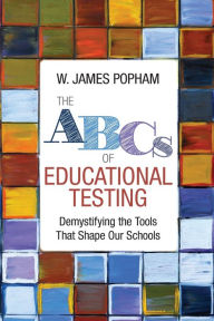 Title: The ABCs of Educational Testing: Demystifying the Tools That Shape Our Schools / Edition 1, Author: W. James Popham