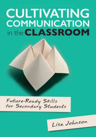 Title: Cultivating Communication in the Classroom: Future-Ready Skills for Secondary Students / Edition 1, Author: Lisa Ann Johnson