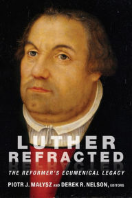 Title: Luther Refracted: The Reformer's Ecumenical Legacy, Author: Piotr  J. Malysz