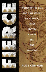 Title: Fierce: Women of the Bible and Their Stories of Violence, Mercy, Bravery, Wisdom, Sex, and Salvation, Author: Alice Connor