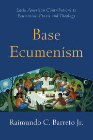 Title: Base Ecumenism: Latin American Contributions to Ecumenical Praxis and Theology, Author: Raimundo C. Barreto