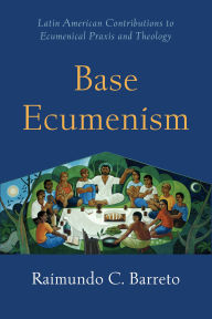 Title: Base Ecumenism: Latin American Contributions to Ecumenical Praxis and Theology, Author: Raimundo C. Barreto