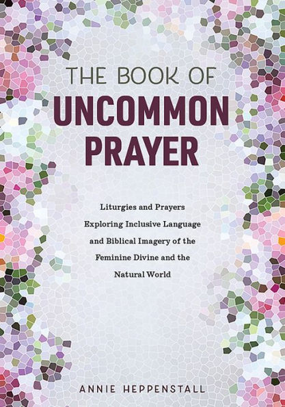 The Book of Uncommon Prayer: Liturgies and Prayers Exploring Inclusive Language and Biblical Imagery of the Feminine Divine and the Natural World