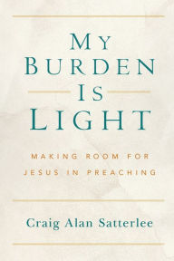 Title: My Burden Is Light: Making Room for Jesus in Preaching, Author: Craig A. Satterlee