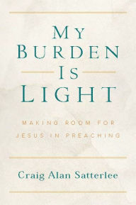 Title: My Burden Is Light: Making Room for Jesus in Preaching, Author: Craig A. Satterlee