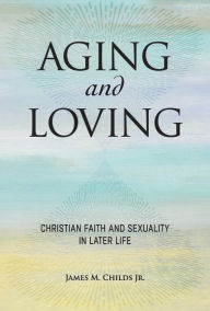 Title: Aging and Loving: Christian Faith and Sexuality in Later Life, Author: James M. Childs Jr.