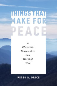 Title: Things That Make for Peace: A Christian Peacemaker in a World of War, Author: Peter B. Price
