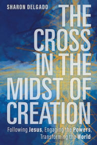 The Cross in the Midst of Creation: Following Jesus, Engaging the Powers, Transforming the World