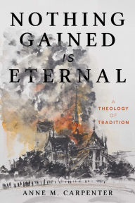 Title: Nothing Gained Is Eternal: A Theology of Tradition, Author: Anne M. Carpenter