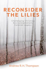 Title: Reconsider the Lilies: Challenging Christian Environmentalism's Colonial Legacy, Author: Andrew R. H. Thompson