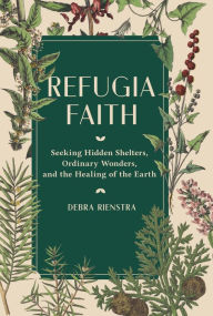 Title: Refugia Faith: Seeking Hidden Shelters, Ordinary Wonders, and the Healing of the Earth, Author: Debra Rienstra