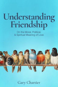Title: Understanding Friendship: On the Moral, Political, and Spiritual Meaning of Love, Author: Gary Chartier