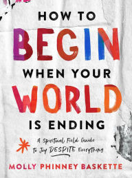 Title: How to Begin When Your World Is Ending: A Spiritual Field Guide to Joy Despite Everything, Author: Molly Phinney Baskette