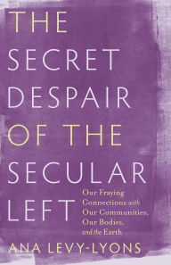 Title: The Secret Despair of the Secular Left: Our Fraying Connections with Our Communities, Our Bodies, and the Earth, Author: Ana Levy-Lyons