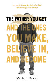 Title: The Father You Get: And the Ones You Make, Believe In, and Become, Author: Patton Dodd