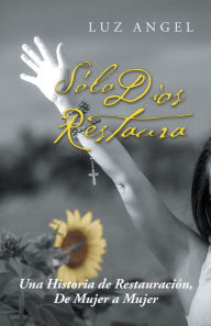 Title: Sólo Dios Restaura: Una Historia De Restauración, De Mujer a Mujer, Author: Luz Angel