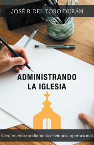 Title: Administrando La Iglesia: Crecimiento Mediante La Eficiencia Operacional, Author: José R Del Toro Durán