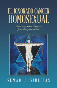 Title: El Ignorado Cáncer Homosexual: Cómo Engendrar El Género Femenino Y Masculino, Author: Semao J. Siulcias