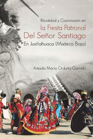 Title: Ritualidad Y Cosmovisión En La Fiesta Patronal Del Señor Santiago En Juxtlahuaca (Mixteca Baja), Author: Amada María Orduña Garrido