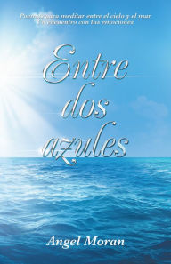 Title: Entre Dos Azules: Poemas Para Meditar Entre El Cielo Y El Mar Un Encuentro Con Tus Emociones, Author: Angel Moran