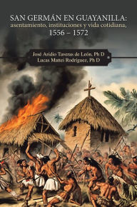 Title: San Germán en Guayanilla: asentamiento, instituciones y vida cotidiana, 1556 - 1572, Author: José Aridio Taveras de León Ph D