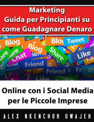 Title: Marketing: Guida Per Principianti Su Come Guadagnare Denaro Online Con I Social Media Per Le Piccole Imprese, Author: Alex Nkenchor Uwajeh
