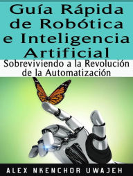 Title: Guía Rápida De Robótica E Inteligencia Artificial: Sobreviviendo A La Revolución De La Automatización, Author: Alex Nkenchor Uwajeh