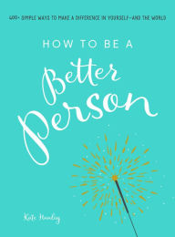 Title: How to Be a Better Person: 400+ Simple Ways to Make a Difference in Yourself--And the World, Author: Kate Hanley