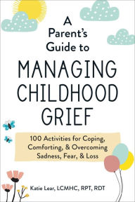 Title: A Parent's Guide to Managing Childhood Grief: 100 Activities for Coping, Comforting, & Overcoming Sadness, Fear, & Loss, Author: Katie Lear