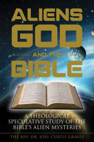 Title: Aliens, God, and the Bible: A Theological Speculative Study of the Bible's Alien Mysteries, Author: Joel Curtis Graves