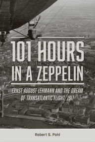 Title: 101 Hours in a Zeppelin: Ernst August Lehmann and the Dream of Transatlantic Flight, 1917, Author: Robert S. Pohl