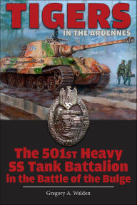 Title: Tigers in the Ardennes: The 501st Heavy SS Tank Battalion in the Battle of the Bulge, Author: Gregory A. Walden