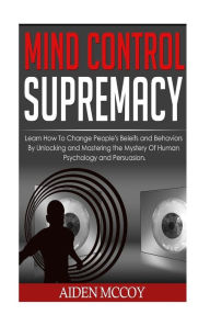 Title: Mind Control Supremacy : Learn How to Change People's Beliefs and Behaviors by Unlocking and Mastering the Mystery of Human Psychology and Persuasion, Author: Aiden Mccoy