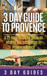 Title: 3 Day Guide to Provence: A 72-hour Definitive Guide on What to See, Eat & Enjoy, Author: 3 Day Guides