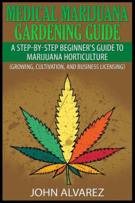 Title: Medical Marijuana Gardening Guide: A Step-By-Step Beginner's Guide to Marijuana Horticulture (Growing, Cultivation, and Business Licensing), Author: John Alvarez