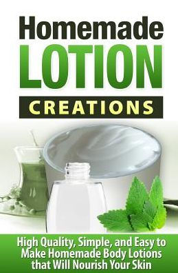 Homemade Lotion Creations: High Quality, Simple, and Easy to Make Homemade Lotions that Will Nourish Your Skin