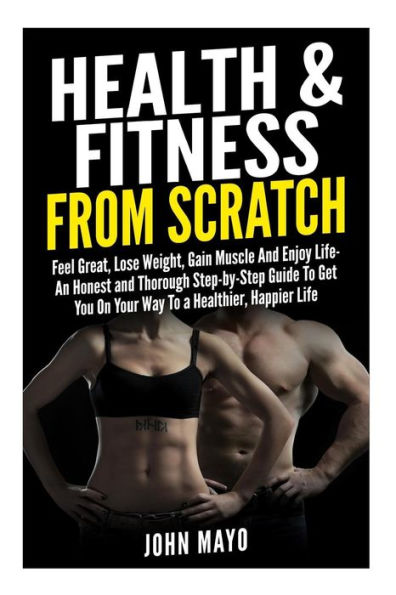 Health & Fitness From Scratch: Feel Great, Lose Weight, Gain Muscle And Enjoy Life- An Honest and Thorough Step-by-Step Guide To Get You On Your Way To a Healthier, Happier Life.