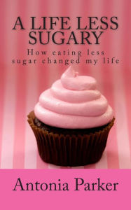 Title: A Life Less Sugary: How eating less sugar changed my life, Author: Antonia Parker