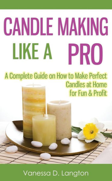 Candle Making Like A Pro: A Complete Guide on How to Make Perfect Candles at Home for Fun & Profit