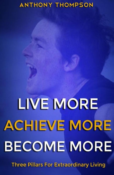 Live More. Achieve More. Become More.: Three Pillars For Extraordinary Living