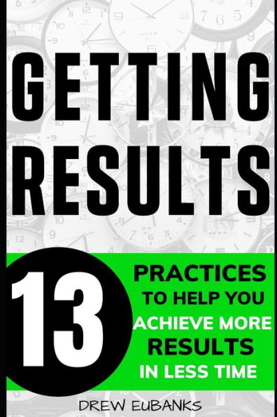 Getting Results: 13 Practices to Help You Achieve More Results in Less Time