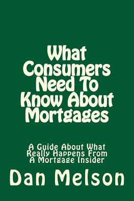 What Consumers Need To Know About Mortgages: A Guide About What Really Happens From A Mortgage Insider