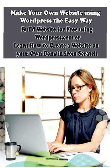 Make Your Own Website using Wordpress the Easy Way: Build Website for Free using Wordpress.com or Learn How to Create a Website on your Own Domain from Scratch