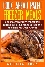 Title: Cook Ahead Paleo Freezer Meals: A Busy Caveman's Recipe Book for Cooking Your Food Ahead of Time and Retaining Delicious Flavors, Author: Michaela Harris