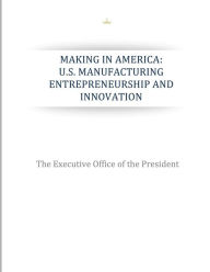 Title: Making in America: U.S. Manufacturing Entrepreneurship and Innovation, Author: The Executive Office of the President