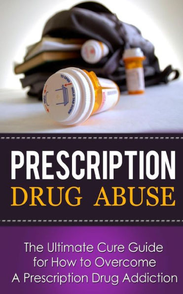 Prescription Drug Abuse: The Ultimate Cure Guide for How to Overcome A Prescription Drug Addiction