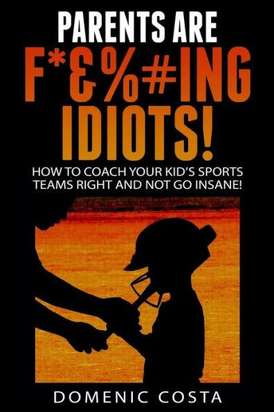 PARENTS ARE F*&%#ing IDIOTS!: (How To Coach Your Kid's Sports Teams Right And Not Go Insane!)