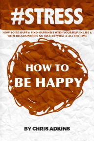 Title: #stress: How To Be Happy: Find Happiness With Yourself, In Life, And With Relationships No Matter What And All The Time, Author: Chris Adkins