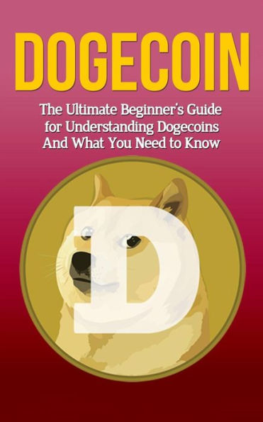 Dogecoin: The Ultimate Beginner's Guide for Understanding Dogecoin And What You Need to Know
