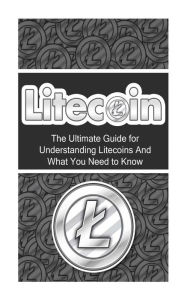 Title: Litecoin: The Ultimate Beginner's Guide for Understanding Litecoins And What You Need to Know, Author: Elliott Branson